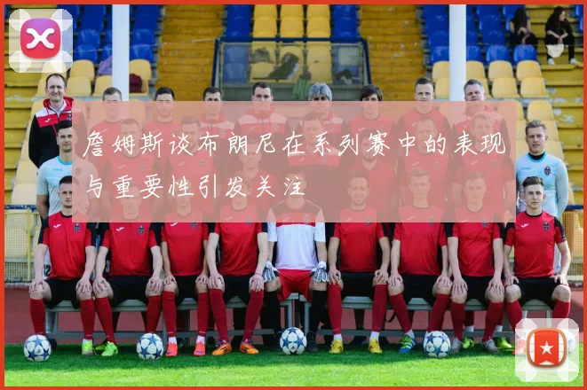 詹姆斯谈布朗尼在系列赛中的表现与重要性引发关注