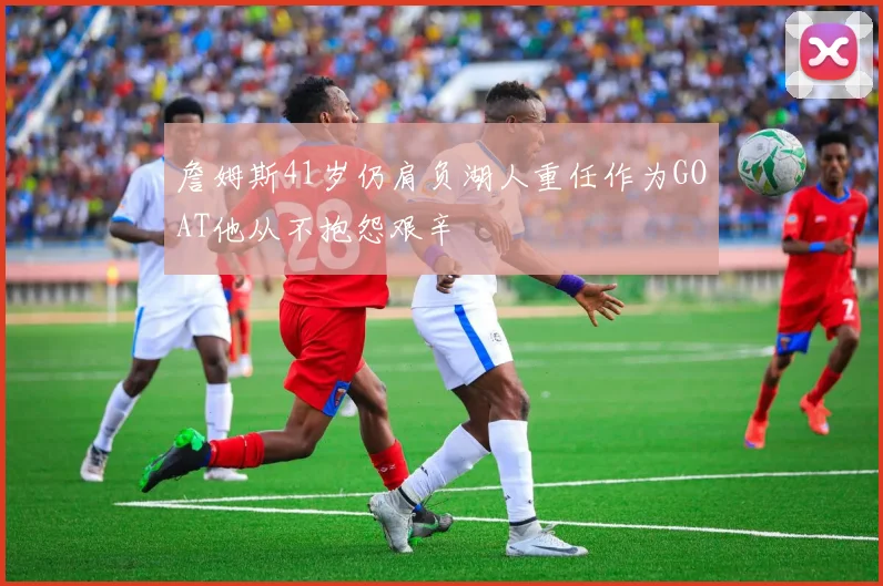 詹姆斯41岁仍肩负湖人重任作为GOAT他从不抱怨艰辛