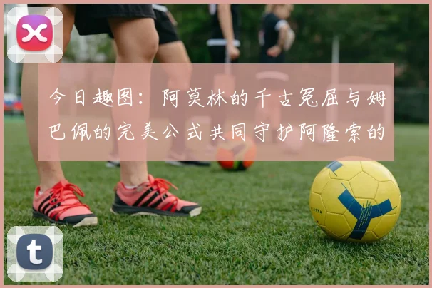今日趣图：阿莫林的千古冤屈与姆巴佩的完美公式共同守护阿隆索的传奇故事