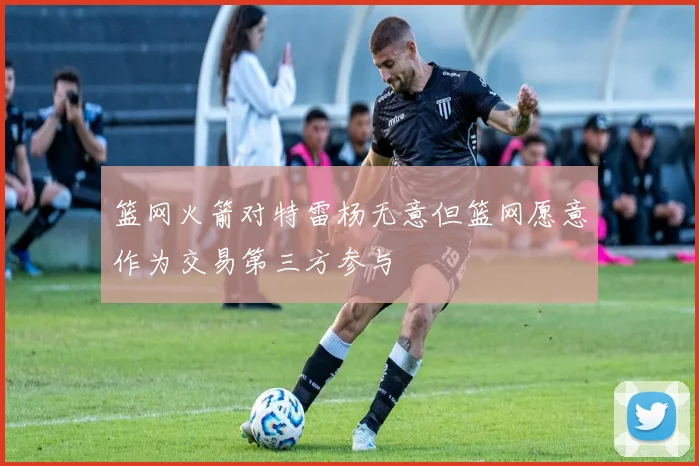 篮网火箭对特雷杨无意但篮网愿意作为交易第三方参与