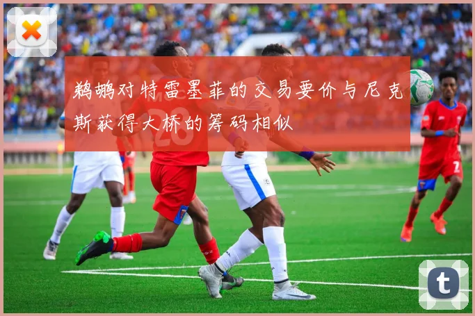 鹈鹕对特雷墨菲的交易要价与尼克斯获得大桥的筹码相似