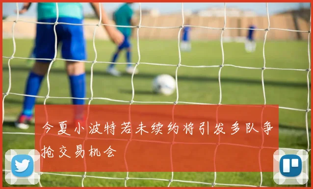 今夏小波特若未续约将引发多队争抢交易机会