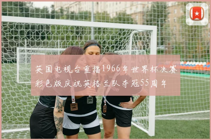 英国电视台重播1966年世界杯决赛彩色版庆祝英格兰队夺冠55周年