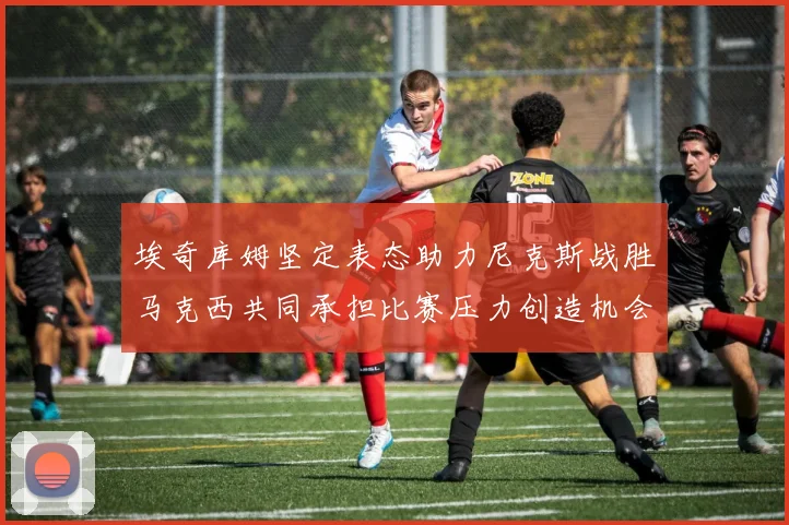 埃奇库姆坚定表态助力尼克斯战胜马克西共同承担比赛压力创造机会