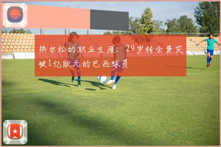 热尔松的职业生涯：29岁转会费突破1亿欧元的巴西球员