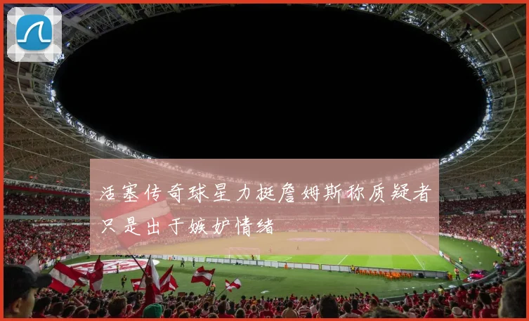 活塞传奇球星力挺詹姆斯称质疑者只是出于嫉妒情绪