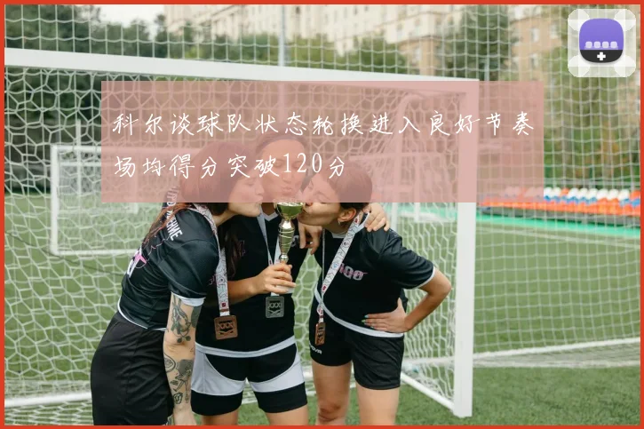 科尔谈球队状态轮换进入良好节奏场均得分突破120分
