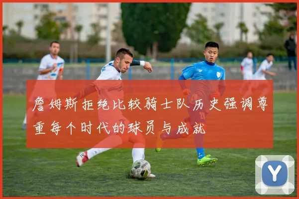 詹姆斯拒绝比较骑士队历史强调尊重每个时代的球员与成就
