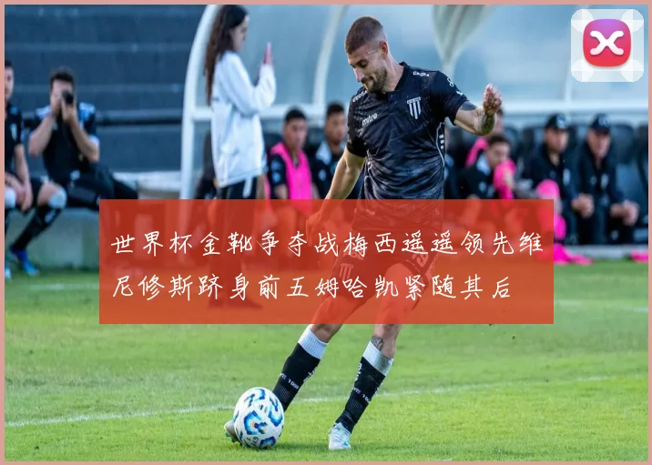 世界杯金靴争夺战梅西遥遥领先维尼修斯跻身前五姆哈凯紧随其后