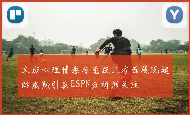 文班心理情感与竞技三方面展现超龄成熟引发ESPN分析师关注