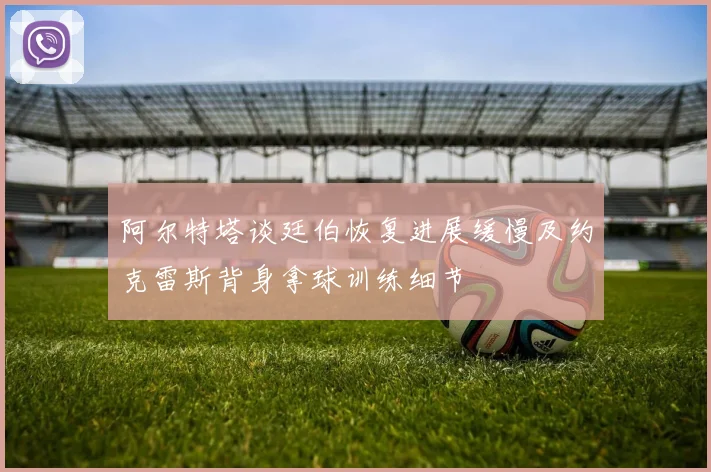 阿尔特塔谈廷伯恢复进展缓慢及约克雷斯背身拿球训练细节