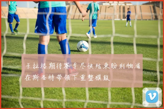 卡拉格期待赛季尽快结束盼利物浦在斯洛特带领下重整旗鼓